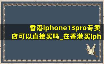 香港iphone13pro专卖店可以直接买吗_在香港买iphone13 pro
